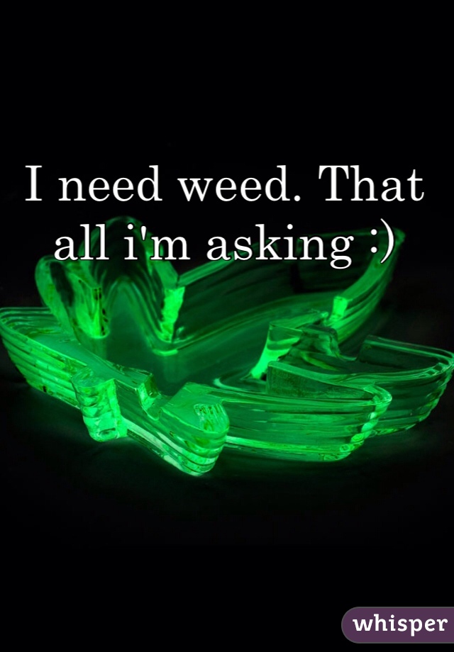 I need weed. That all i'm asking :) 