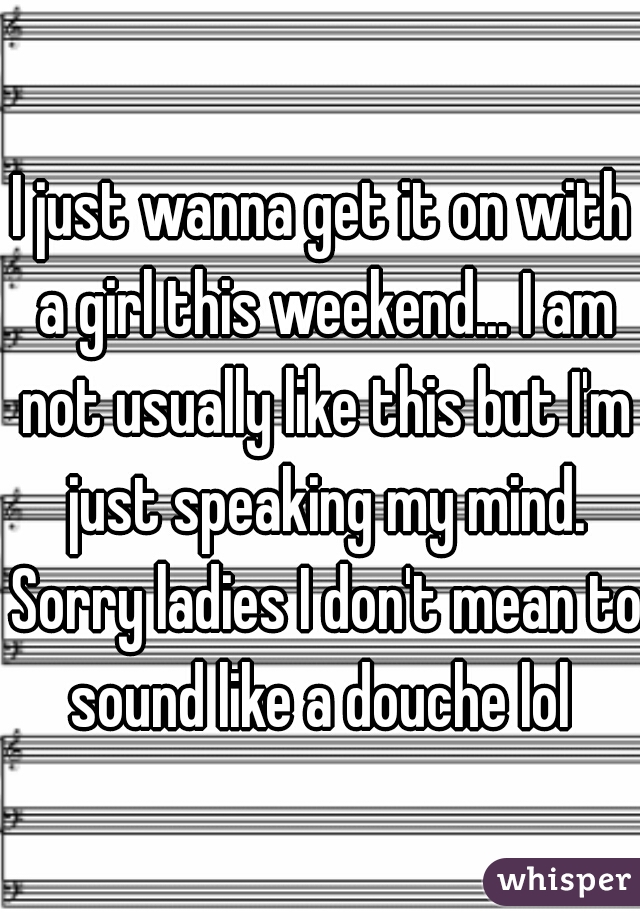 I just wanna get it on with a girl this weekend... I am not usually like this but I'm just speaking my mind. Sorry ladies I don't mean to sound like a douche lol 