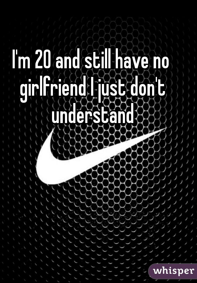 I'm 20 and still have no girlfriend I just don't understand