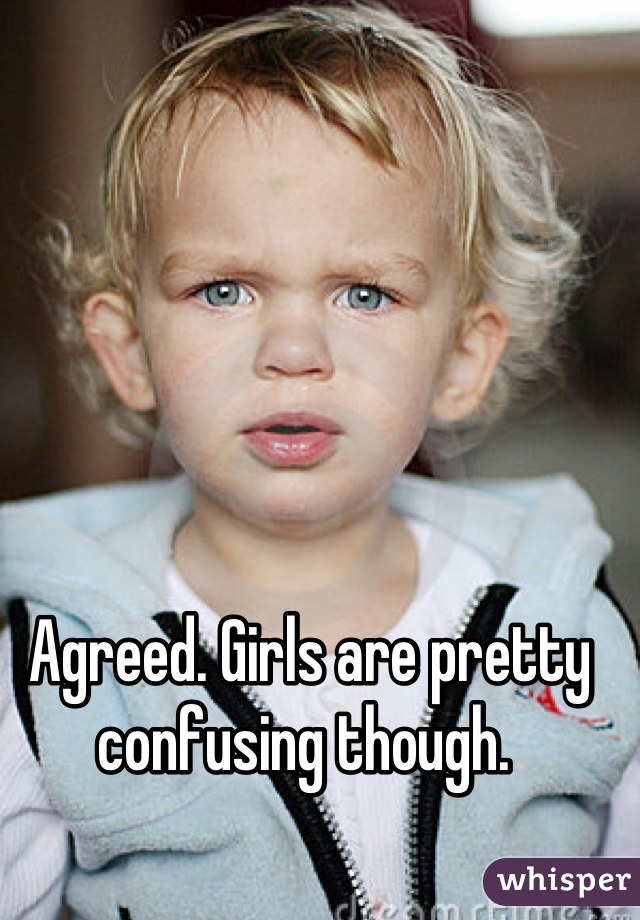 Agreed. Girls are pretty confusing though. 