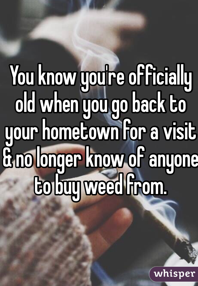 You know you're officially old when you go back to your hometown for a visit & no longer know of anyone to buy weed from. 