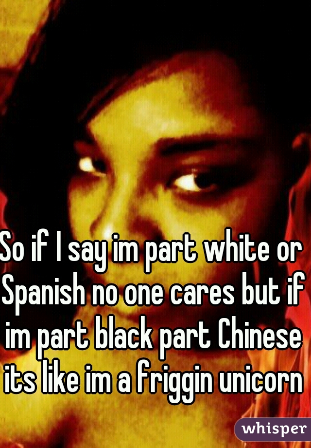 So if I say im part white or Spanish no one cares but if im part black part Chinese its like im a friggin unicorn