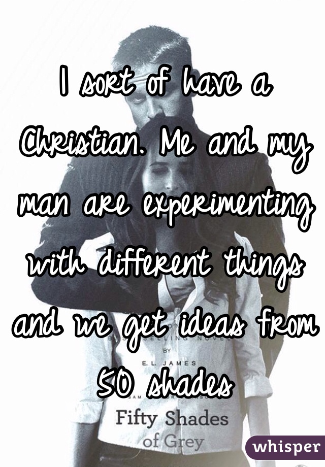 I sort of have a Christian. Me and my man are experimenting with different things and we get ideas from 50 shades