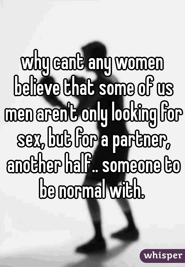 why cant any women believe that some of us men aren't only looking for sex, but for a partner, another half.. someone to be normal with. 
