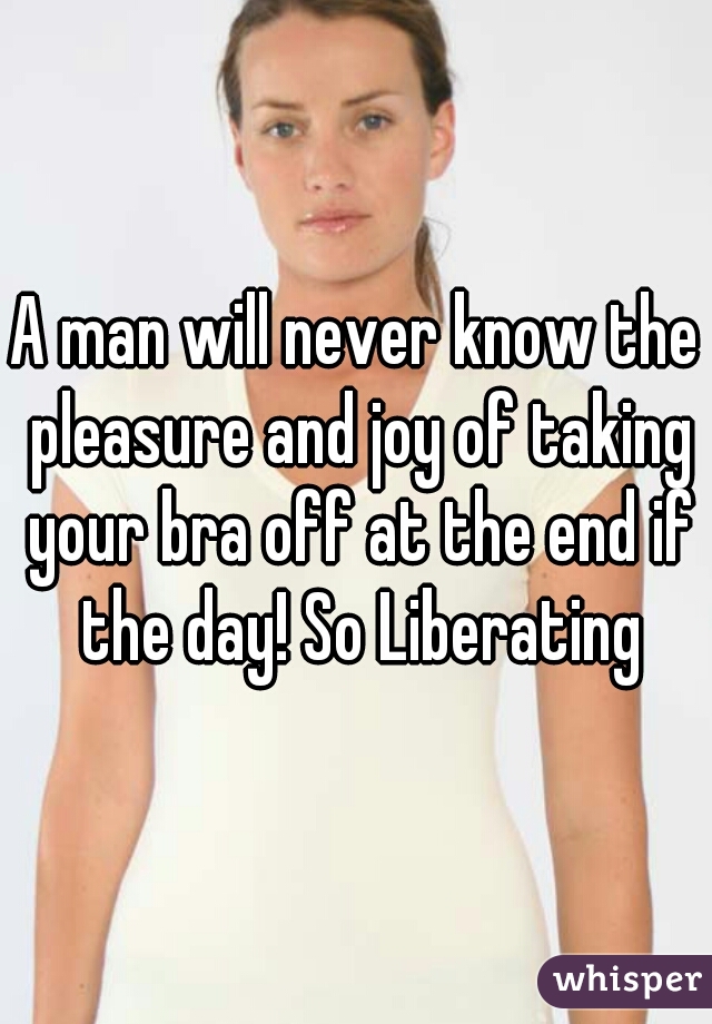 A man will never know the pleasure and joy of taking your bra off at the end if the day! So Liberating