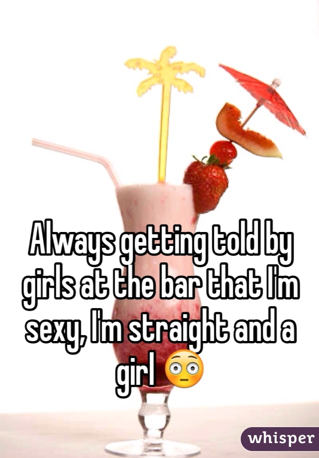 Always getting told by girls at the bar that I'm sexy, I'm straight and a girl 😳