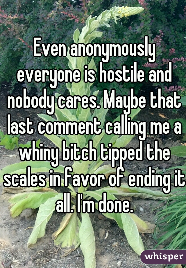  Even anonymously everyone is hostile and nobody cares. Maybe that last comment calling me a whiny bitch tipped the scales in favor of ending it all. I'm done.