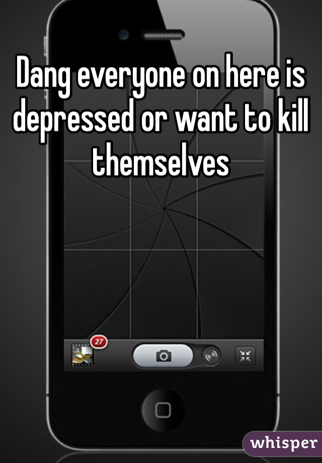 Dang everyone on here is depressed or want to kill themselves 