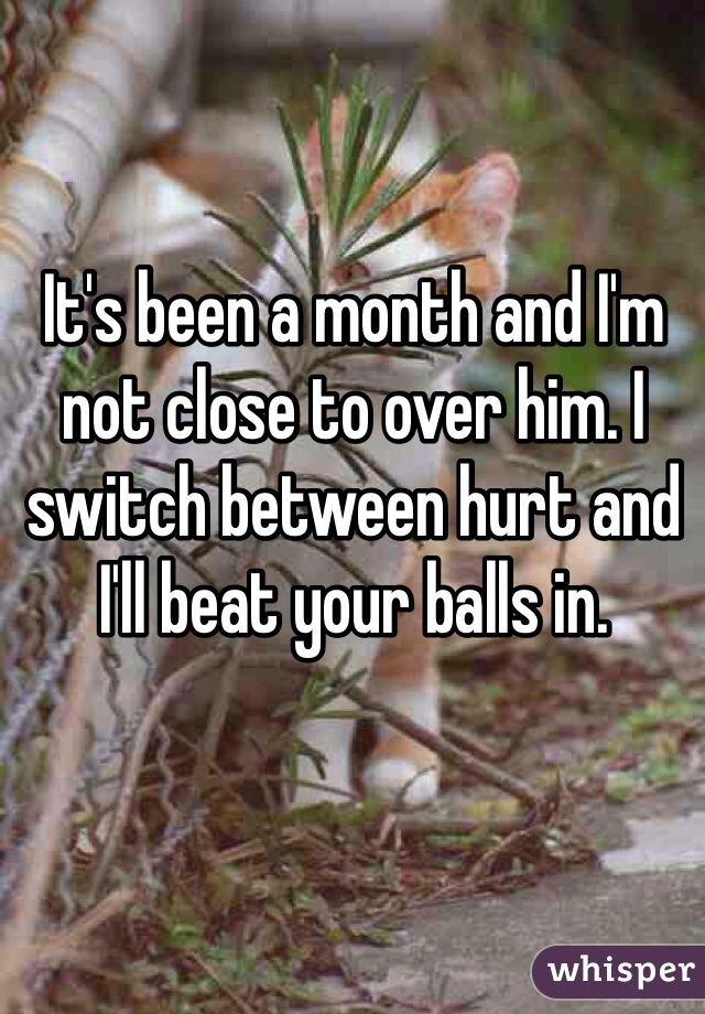 It's been a month and I'm not close to over him. I switch between hurt and I'll beat your balls in.