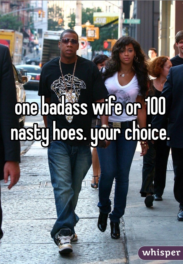 one badass wife or 100 nasty hoes. your choice. 
