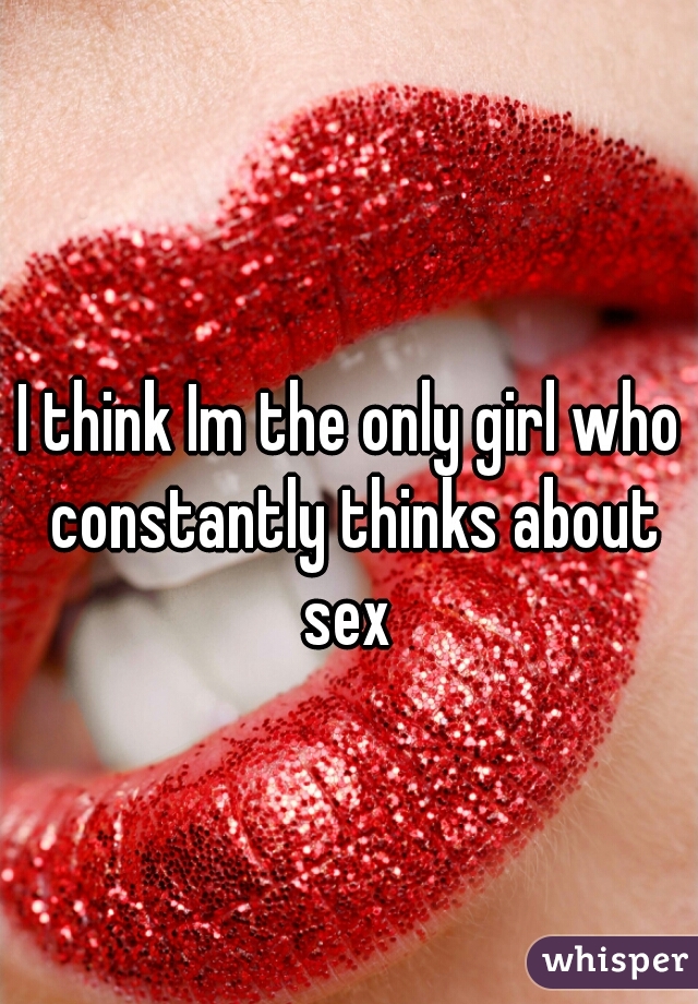 I think Im the only girl who constantly thinks about sex 