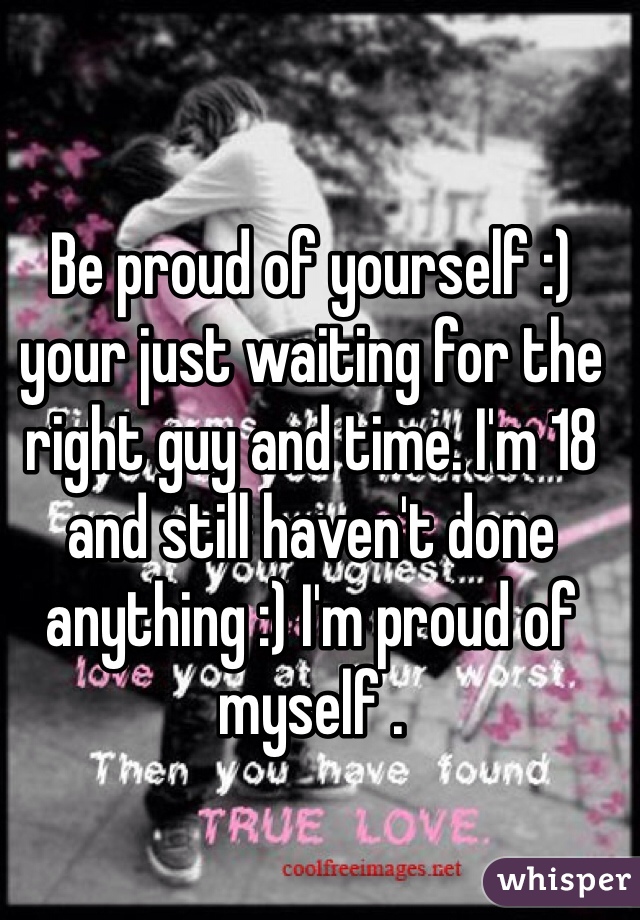 Be proud of yourself :) your just waiting for the right guy and time. I'm 18 and still haven't done anything :) I'm proud of myself .
