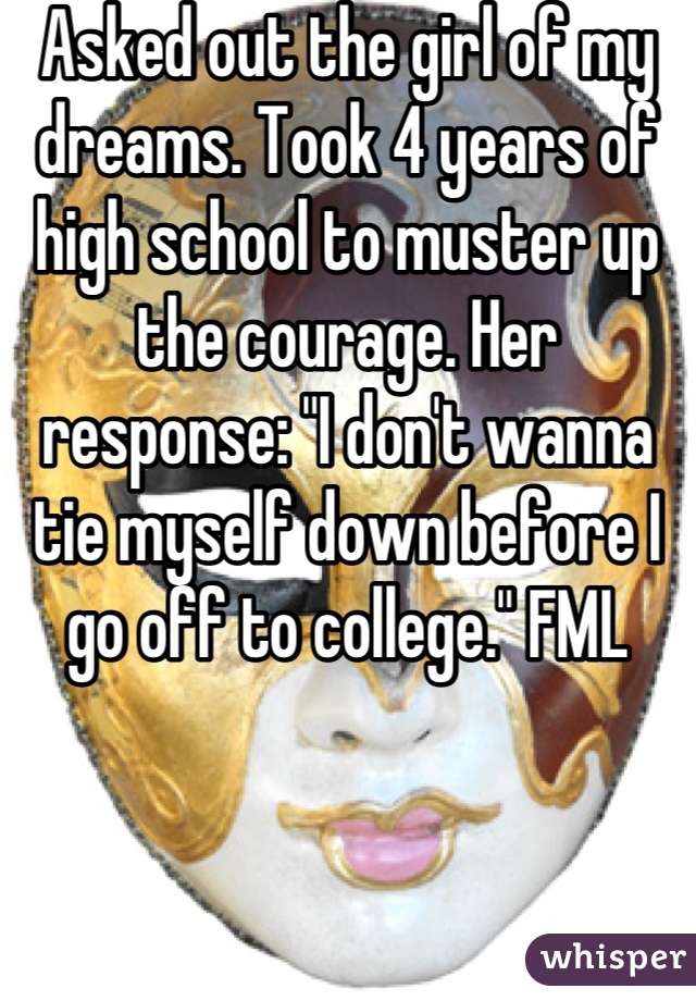 Asked out the girl of my dreams. Took 4 years of high school to muster up the courage. Her response: "I don't wanna tie myself down before I go off to college." FML