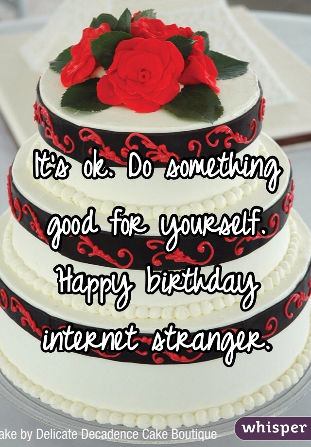 It's ok. Do something good for yourself. Happy birthday internet stranger. 