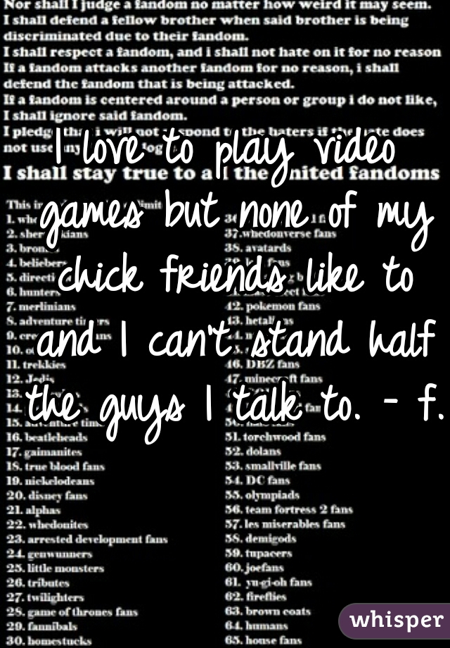 I love to play video games but none of my chick friends like to and I can't stand half the guys I talk to. - f.  