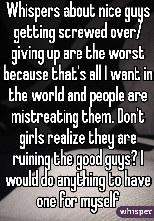 Whispers about nice guys getting screwed over/giving up are the worst because that's all I want in the world and people are mistreating them. Don't girls realize they are ruining the good guys? I would do anything to have one for myself 