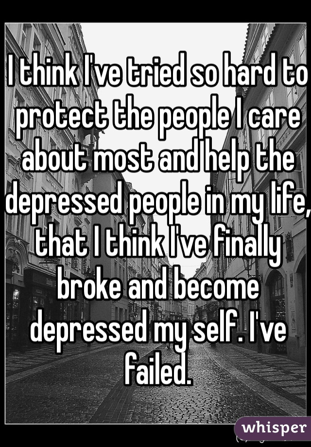 I think I've tried so hard to protect the people I care about most and help the depressed people in my life, that I think I've finally broke and become depressed my self. I've failed. 