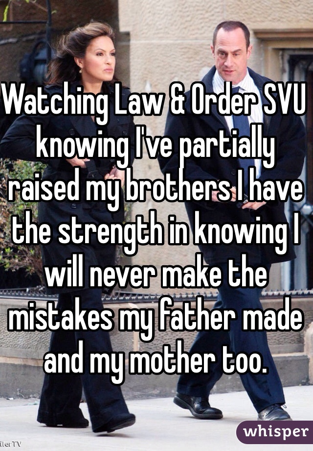 Watching Law & Order SVU knowing I've partially raised my brothers I have the strength in knowing I will never make the mistakes my father made and my mother too.