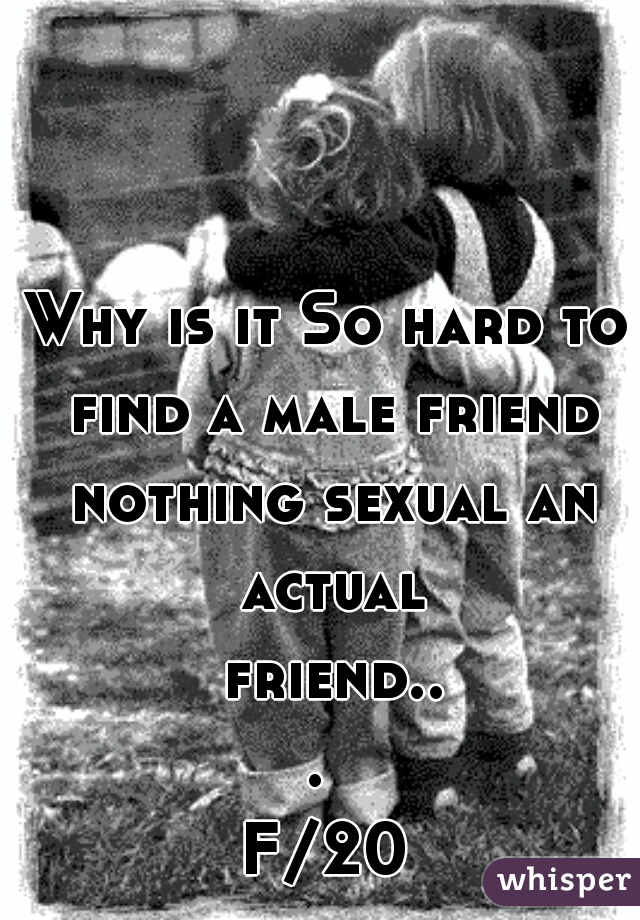 Why is it So hard to find a male friend nothing sexual an actual friend... 
F/20