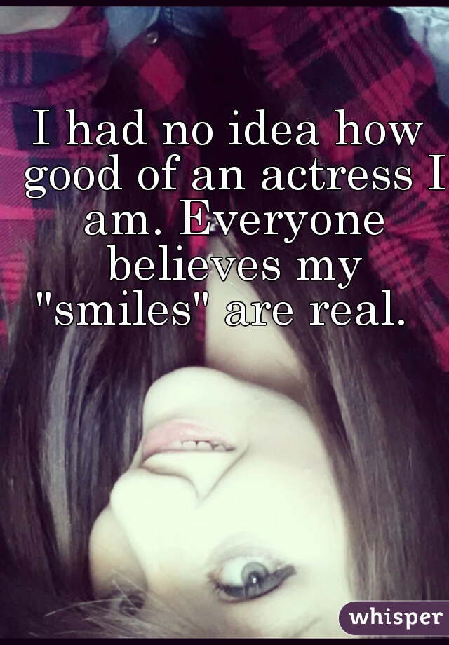 I had no idea how good of an actress I am. Everyone believes my "smiles" are real.  