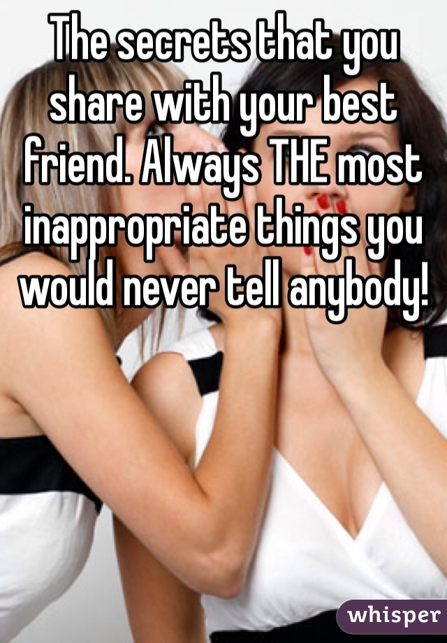 The secrets that you share with your best friend. Always THE most inappropriate things you would never tell anybody! 