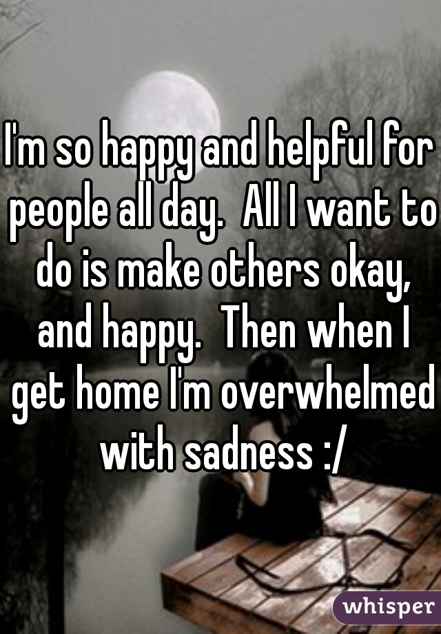 I'm so happy and helpful for people all day.  All I want to do is make others okay, and happy.  Then when I get home I'm overwhelmed with sadness :/