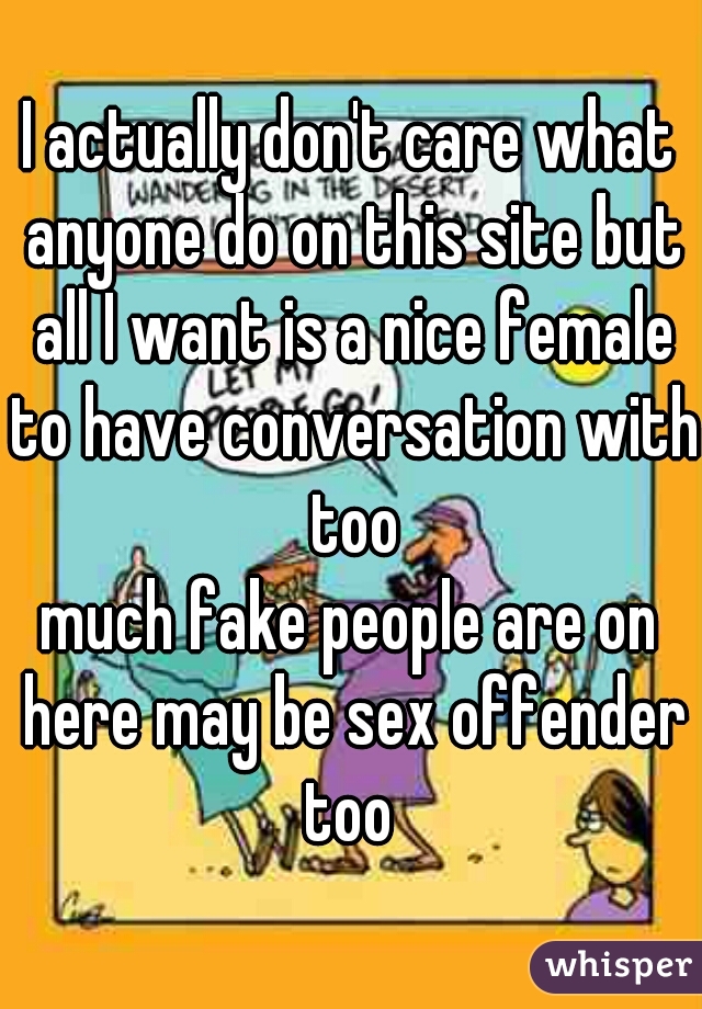 I actually don't care what anyone do on this site but all I want is a nice female to have conversation with too
much fake people are on here may be sex offender too 