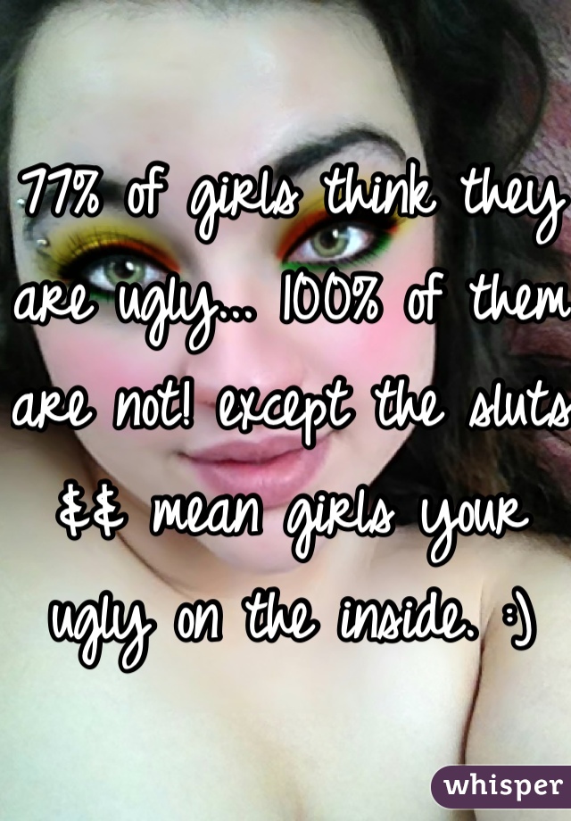 77% of girls think they are ugly... 100% of them are not! except the sluts && mean girls your ugly on the inside. :) 