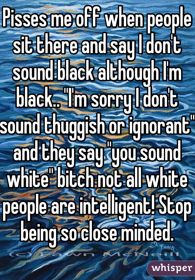 Pisses me off when people sit there and say I don't sound black although I'm black.. "I'm sorry I don't sound thuggish or ignorant" and they say "you sound white" bitch not all white people are intelligent! Stop being so close minded. 