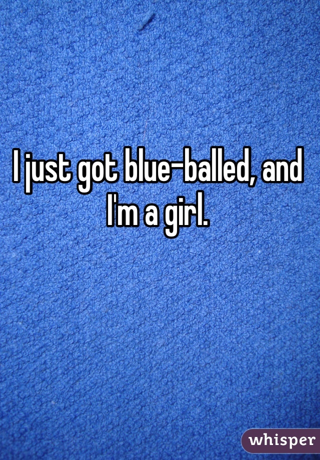 I just got blue-balled, and I'm a girl.