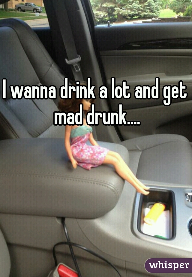 I wanna drink a lot and get mad drunk....