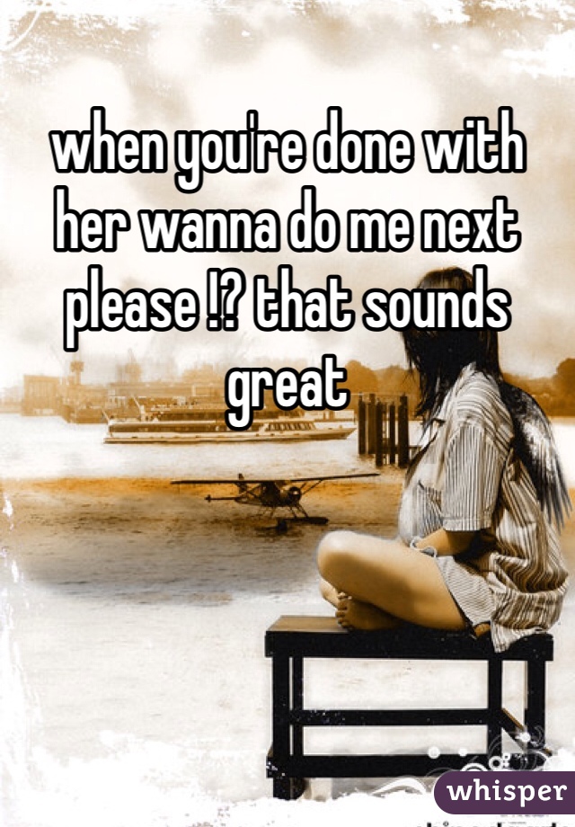 when you're done with her wanna do me next please !? that sounds great 