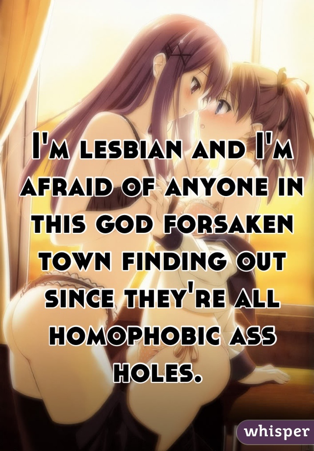 I'm lesbian and I'm afraid of anyone in this god forsaken town finding out since they're all homophobic ass holes. 
