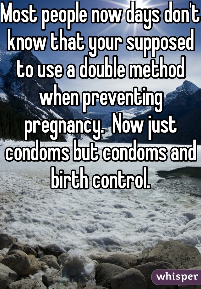 Most people now days don't know that your supposed to use a double method when preventing pregnancy.  Now just condoms but condoms and birth control. 