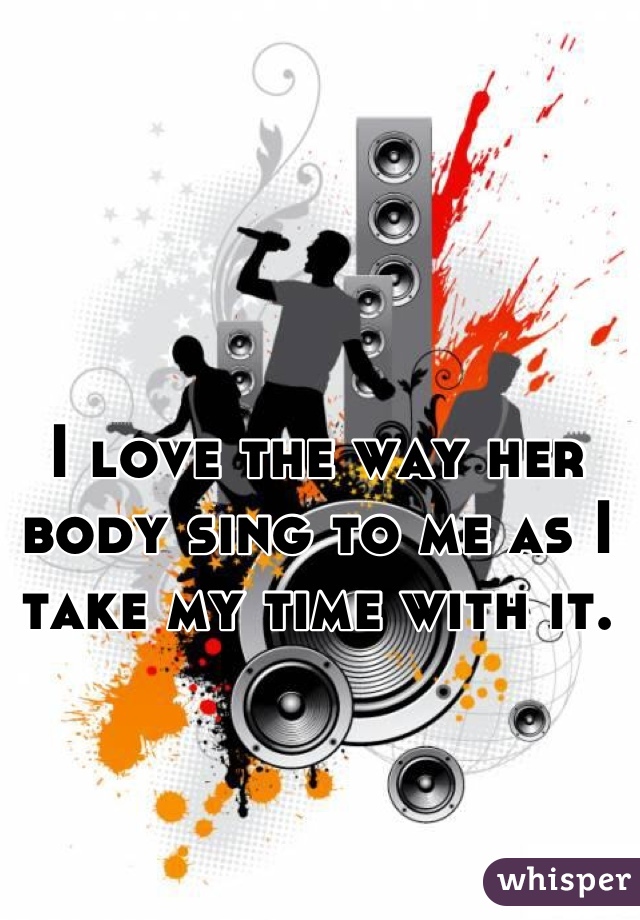 I love the way her body sing to me as I take my time with it.
