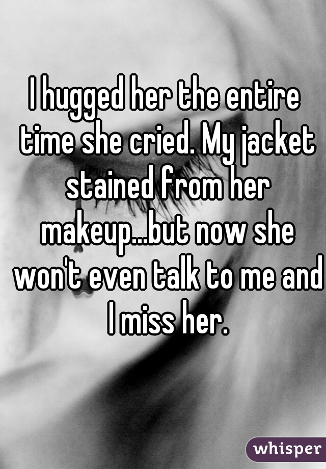 I hugged her the entire time she cried. My jacket stained from her makeup...but now she won't even talk to me and I miss her.