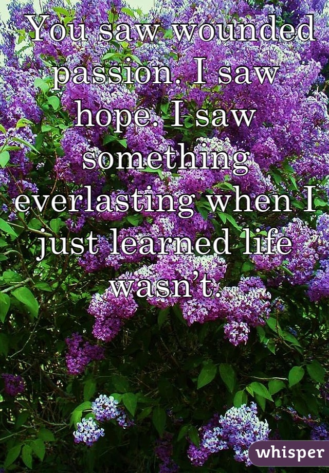  You saw wounded passion. I saw hope. I saw something everlasting when I just learned life wasn’t.