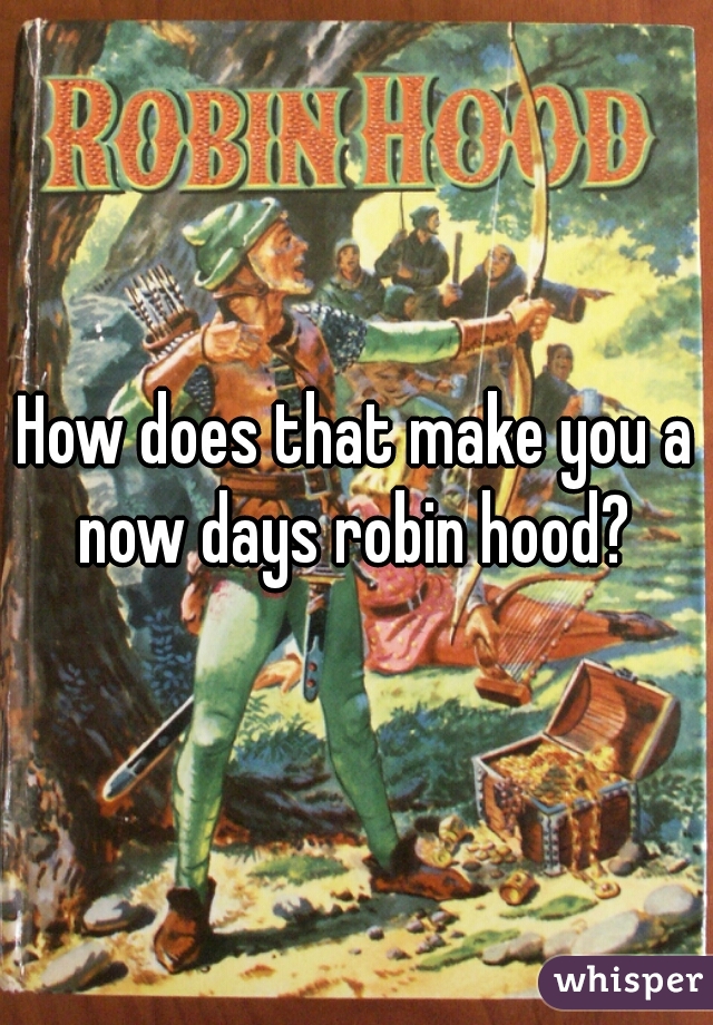 How does that make you a now days robin hood? 