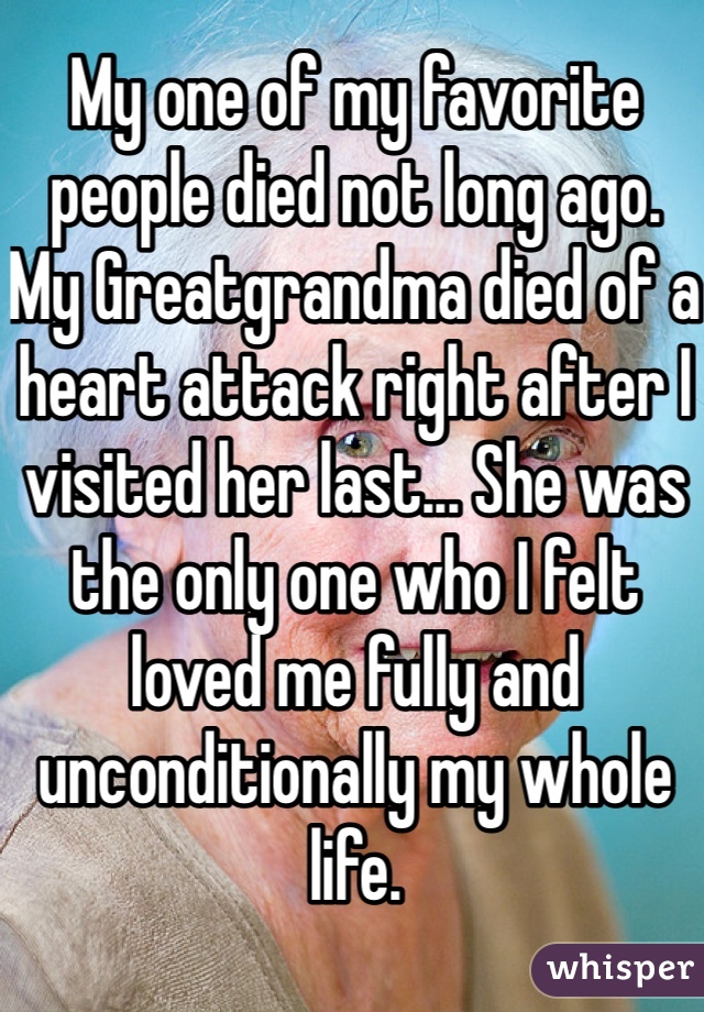 My one of my favorite people died not long ago. My Greatgrandma died of a heart attack right after I visited her last... She was the only one who I felt loved me fully and unconditionally my whole life.