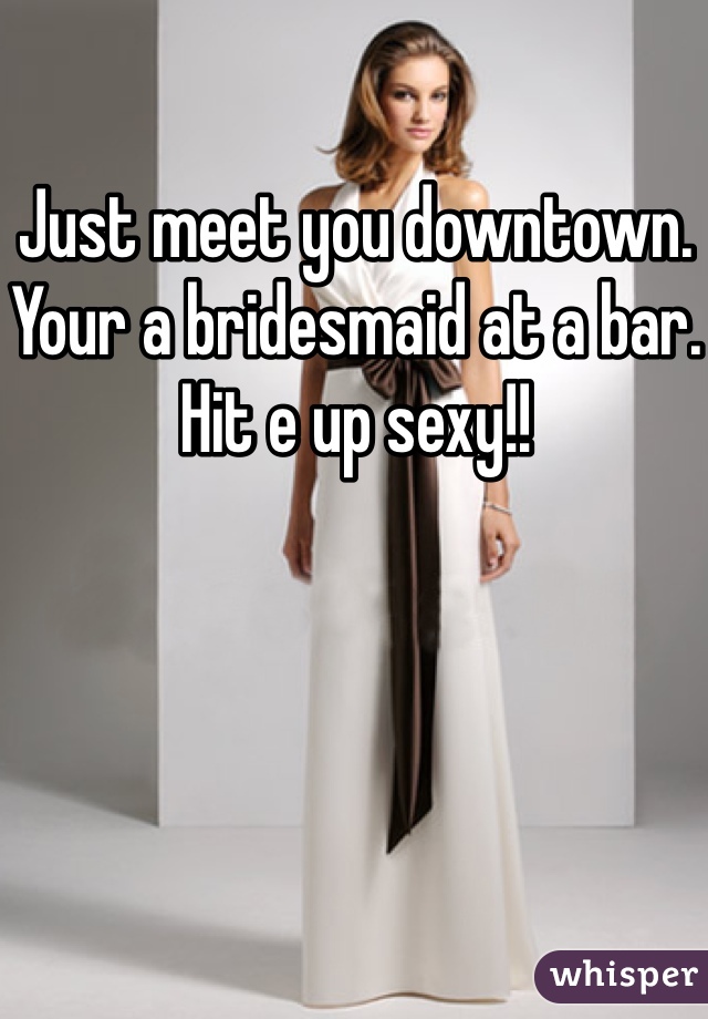 Just meet you downtown. Your a bridesmaid at a bar. Hit e up sexy!!