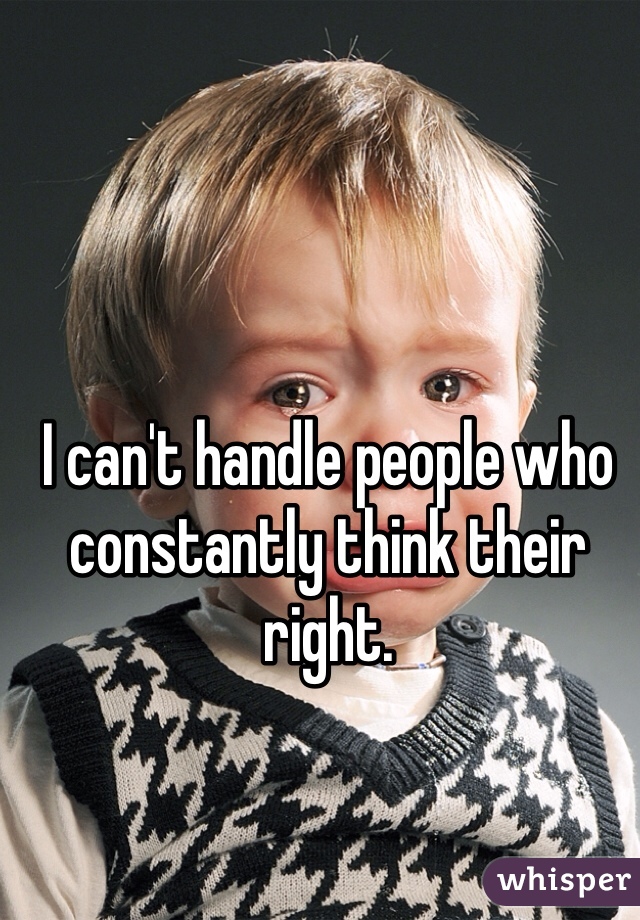 I can't handle people who constantly think their right. 