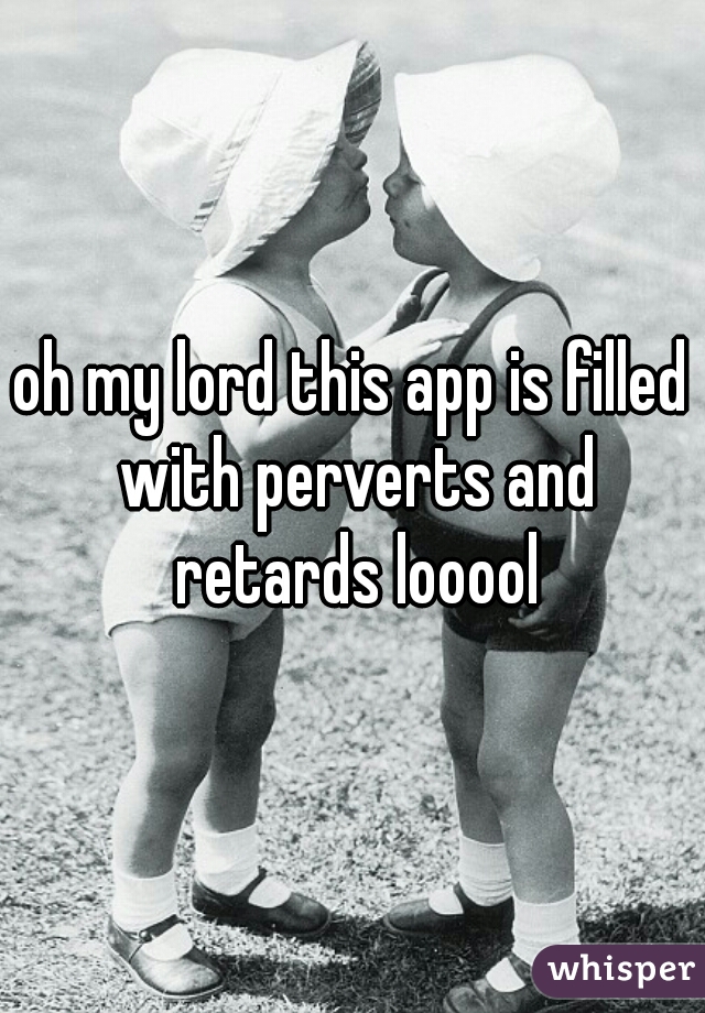 oh my lord this app is filled with perverts and retards looool