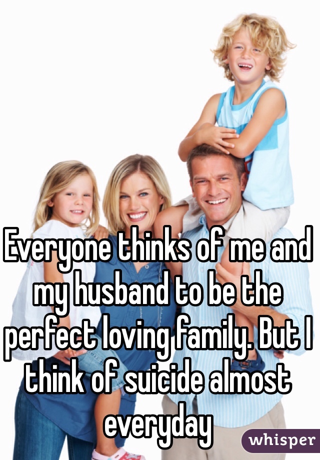 Everyone thinks of me and my husband to be the perfect loving family. But I think of suicide almost everyday