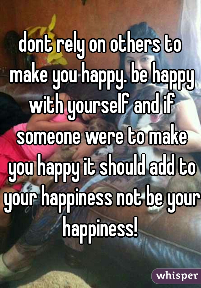 dont rely on others to make you happy. be happy with yourself and if someone were to make you happy it should add to your happiness not be your happiness! 