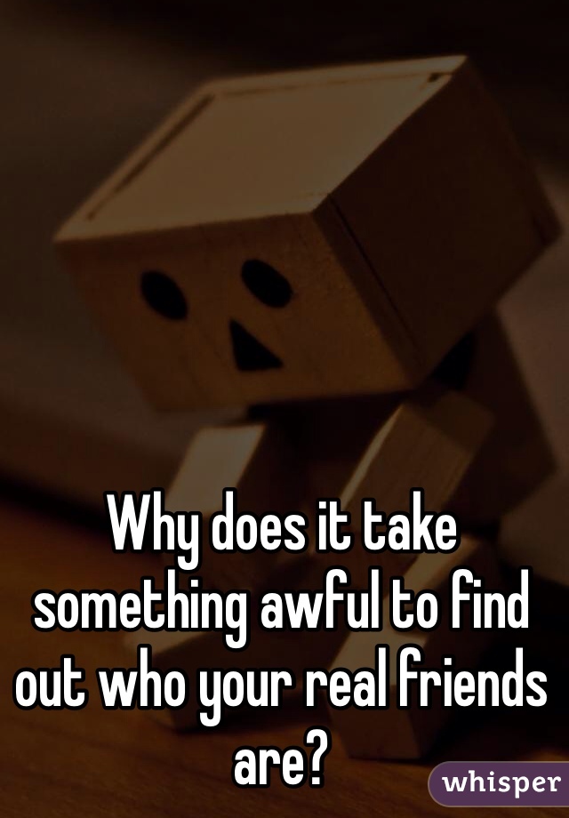 Why does it take something awful to find out who your real friends are?