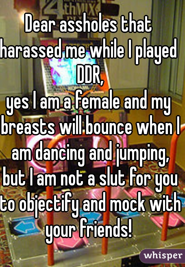 Dear assholes that harassed me while I played  DDR,
yes I am a female and my breasts will bounce when I am dancing and jumping, but I am not a slut for you to objectify and mock with your friends! 
