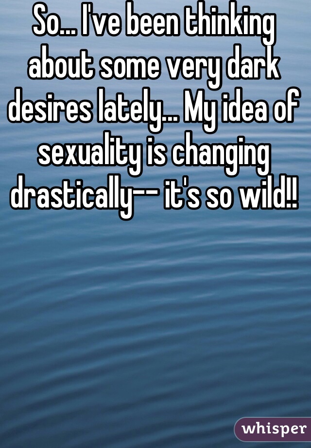 So... I've been thinking about some very dark desires lately... My idea of sexuality is changing drastically-- it's so wild!!