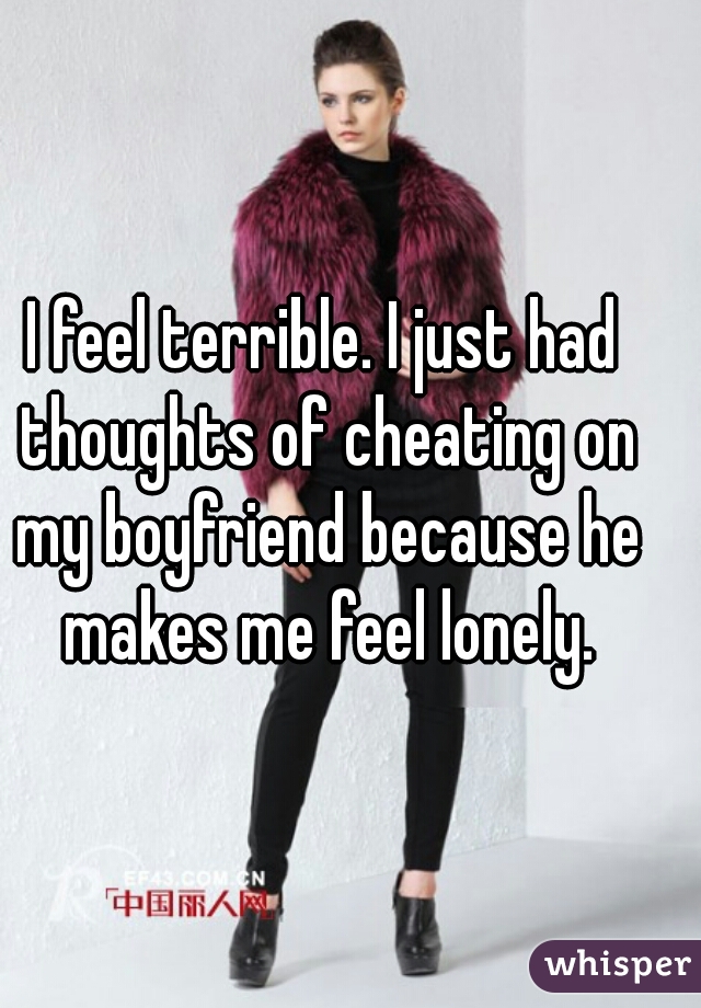 I feel terrible. I just had thoughts of cheating on my boyfriend because he makes me feel lonely.