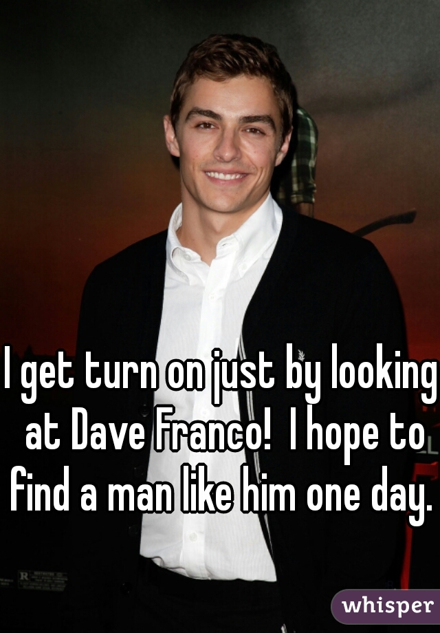 I get turn on just by looking at Dave Franco!  I hope to find a man like him one day. 