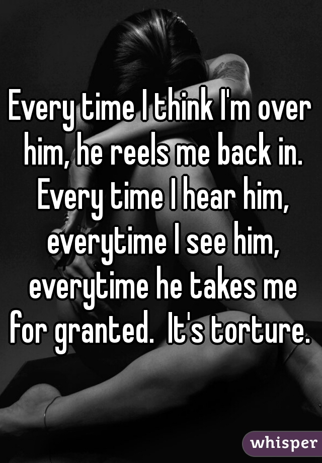 Every time I think I'm over him, he reels me back in. Every time I hear him, everytime I see him, everytime he takes me for granted.  It's torture. 